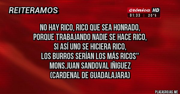 Placas Rojas - No hay rico, rico que sea honrado, 
porque trabajando nadie se hace rico, 
si así uno se hiciera rico, 
los burros serían los más ricos''
Mons.Juan Sandoval Iñiguez
(Cardenal de Guadalajara)
