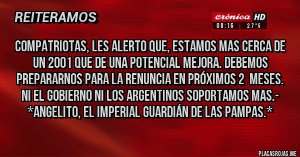 Placas Rojas - Compatriotas, les alerto que, estamos mas cerca de un 2001 que de una potencial mejora. Debemos prepararnos para la RENUNCIA EN PRÓXIMOS 2  MESES. NI EL GOBIERNO NI LOS ARGENTINOS SOPORTAMOS MAS.- *Angelito, El Imperial Guardián de las Pampas.*
