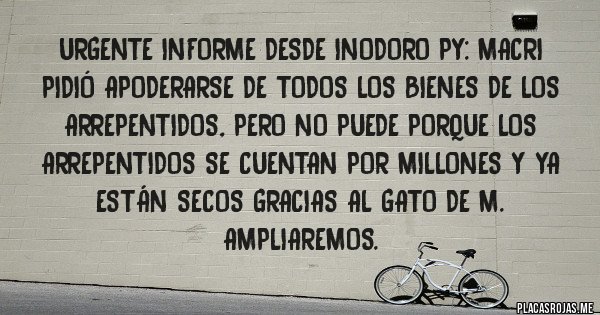 Placas Rojas -  URGENTE INFORME DESDE INODORO PY: MACRI PIDIÓ APODERARSE DE TODOS LOS BIENES DE LOS ARREPENTIDOS, PERO NO PUEDE PORQUE LOS ARREPENTIDOS SE CUENTAN POR MILLONES Y YA ESTÁN SECOS GRACIAS AL GATO DE M. AMPLIAREMOS.