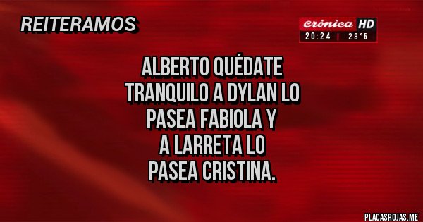 Placas Rojas - alberto quÉdate
tranquilo a dylan lo
pasea FABIOLA Y
A LARRETA LO
PASEA CRISTINA. Placas Rojas - alberto quÉdate
tranquilo a dylan lo
pasea FABIOLA Y
A LARRETA LO
PASEA CRISTINA.