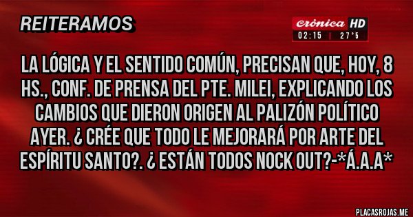 Placas Rojas - La lógica y el sentido común, precisan que, hoy, 8 Hs., conf. de prensa del Pte. Milei, EXPLICANDO LOS CAMBIOS QUE DIERON ORIGEN AL PALIZÓN POLÍTICO AYER. ¿ CRÉE QUE TODO LE MEJORARÁ POR ARTE DEL ESPÍRITU SANTO?. ¿ ESTÁN TODOS NOCK OUT?-*Á.A.A*