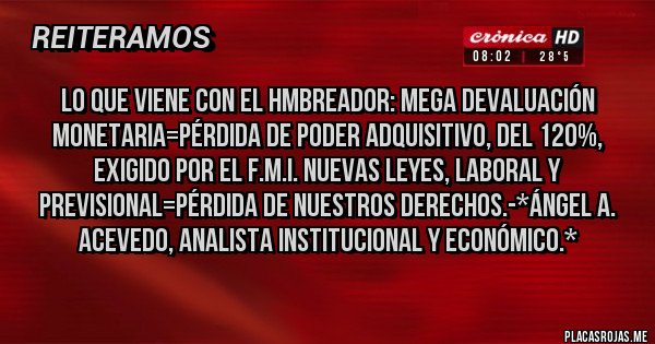 Placas Rojas - Lo que viene con el HMBREADOR: Mega Devaluación Monetaria=Pérdida de Poder Adquisitivo, del 120%, exigido por el F.M.I. Nuevas Leyes, LABORAL Y PREVISIONAL=PÉRDIDA DE NUESTROS DERECHOS.-*Ángel A. Acevedo, Analista Institucional y Económico.*
