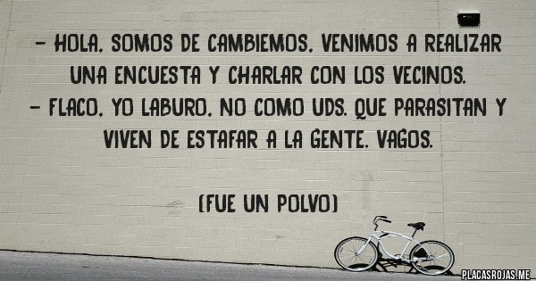 Placas Rojas - - Hola, somos de Cambiemos, venimos a realizar una encuesta y charlar con los vecinos.
- Flaco, yo laburo, no como Uds. que parasitan y viven de estafar a la gente. Vagos. 

(Fue un polvo)