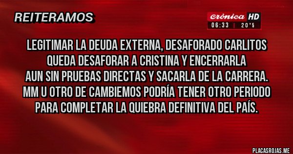 Placas Rojas - legitimar la deuda externa, desaforado Carlitos
queda desaforar a Cristina y encerrarla
aun sin pruebas directas y sacarla de la carrera.
MM u otro de Cambiemos podría tener otro periodo
para completar la quiebra definitiva del país.
Placas Rojas - legitimar la deuda externa, desaforado Carlitos
queda desaforar a Cristina y encerrarla
aun sin pruebas directas y sacarla de la carrera.
MM u otro de Cambiemos podría tener otro periodo
para completar la quiebra definitiva del país.