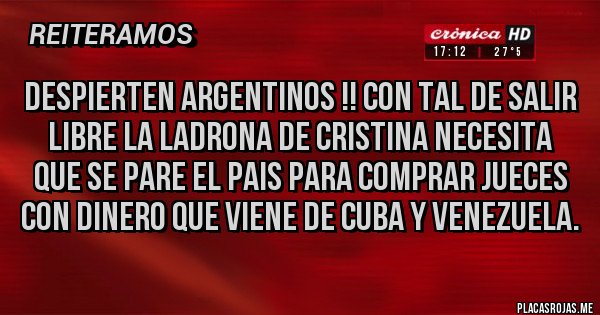 Placas Rojas - DESPIERTEN ARGENTINOS !! CON TAL DE SALIR LIBRE LA LADRONA DE CRISTINA NECESITA QUE SE PARE EL PAIS PARA COMPRAR JUECES CON DINERO QUE VIENE DE CUBA Y VENEZUELA. Placas Rojas - DESPIERTEN ARGENTINOS !! CON TAL DE SALIR LIBRE LA LADRONA DE CRISTINA NECESITA QUE SE PARE EL PAIS PARA COMPRAR JUECES CON DINERO QUE VIENE DE CUBA Y VENEZUELA.