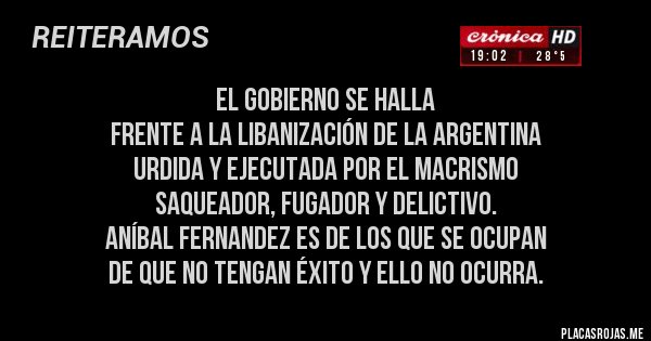 Placas Rojas - EL GOBIERNO SE HALLA
FRENTE A LA LIBANIZACIÓN DE LA ARGENTINA
URDIDA Y EJECUTADA POR EL MACRISMO
SAQUEADOR, FUGADOR Y DELICTIVO.
ANÍBAL FERNANDEZ ES DE LOS QUE SE OCUPAN
DE QUE NO TENGAN ÉXITO Y ELLO NO OCURRA. Placas Rojas - EL GOBIERNO SE HALLA
FRENTE A LA LIBANIZACIÓN DE LA ARGENTINA
URDIDA Y EJECUTADA POR EL MACRISMO
SAQUEADOR, FUGADOR Y DELICTIVO.
ANÍBAL FERNANDEZ ES DE LOS QUE SE OCUPAN
DE QUE NO TENGAN ÉXITO Y ELLO NO OCURRA.