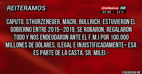 Placas Rojas - CAPUTO, STHURZENEGER, MACRI, BULLRICH, ESTUVIERON EL GOBIERNO ENTRE 2015--2019, SE ROBARON, REGALARON TODO Y NOS ENDEUDARON ANTE EL F.M.I POR 100.000 MILLONES DE DÒLARES, ILEGAL e INJUSTIFICADAMENTE= ESA ES PARTE DE LA CASTA. Sr. Milei.-