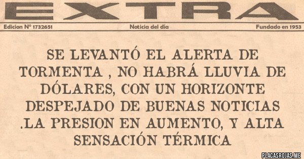 Placas Rojas - SE LEVANTÓ EL ALERTA DE TORMENTA , NO HABRÁ LLUVIA DE DÓLARES, CON UN HORIZONTE DESPEJADO DE BUENAS NOTICIAS .LA PRESION EN AUMENTO, Y ALTA SENSACIÓN TÉRMICA