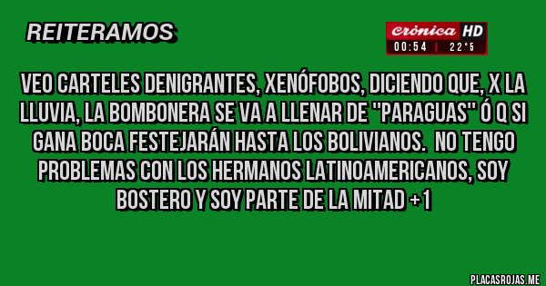 Placas Rojas - Veo carteles denigrantes, xenófobos, diciendo que, x la lluvia, la Bombonera se va a llenar de ''paraguas'' ó q si gana BOCA festejarán hasta los bolivianos.  No tengo problemas con los hermanos latinoamericanos, soy Bostero y soy parte de la mitad +1
