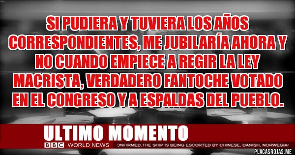 Placas Rojas - Si pudiera y tuviera los años correspondientes, me jubilaría ahora y no cuando empiece a regir la ley macrista, verdadero fantoche votado en el Congreso y a espaldas del pueblo. 