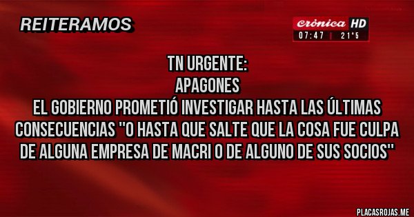 Placas Rojas - TN URGENTE:    
Apagones 
El Gobierno prometió investigar hasta las últimas consecuencias ''o hasta que salte que la cosa fue culpa de alguna empresa de Macri o de alguno de sus socios''