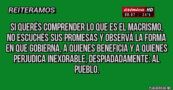 Placas Rojas - Si querés comprender lo que es el macrismo, no escuchés sus promesas y observá la forma en que gobierna, a quienes beneficia y a quienes perjudica inexorable, despiadadamente: al pueblo. 