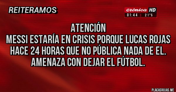 Placas Rojas - Atención
Messi estaría en crisis porque Lucas Rojas hace 24 horas que no pública nada de el.
Amenaza con dejar el fútbol.