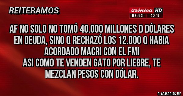 Placas Rojas - AF no solo no tomó 40.000 millones d dólares en deuda, sino q rechazó los 12.000 q habia acordado Macri con el FMI
Asi como te venden gato por liebre, te mezclan pesos con dólar.