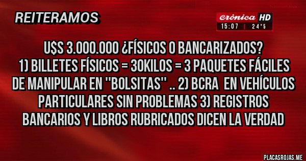 Placas Rojas - u$s 3.000.000 ¿físicos o bancarizados?
1) billetes físicos = 30kilos = 3 paquetes fáciles de manipular en ''bolsitas'' .. 2) BCRA  en vehículos particulares sin problemas 3) Registros bancarios y libros rubricados dicen LA VERDAD