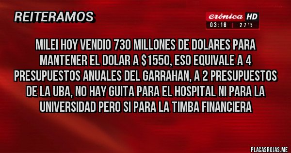Placas Rojas - MILEI HOY VENDIO 730 MILLONES DE DOLARES PARA MANTENER EL DOLAR A $1550, ESO EQUIVALE A 4 PRESUPUESTOS ANUALES DEL GARRAHAN, A 2 PRESUPUESTOS DE LA UBA, NO HAY GUITA PARA EL HOSPITAL NI PARA LA UNIVERSIDAD PERO SI PARA LA TIMBA FINANCIERA
