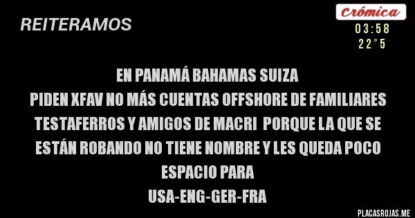 Placas Rojas - EN PANAMÁ BAHAMAS SUIZA
PIDEN XFAV NO MÁS CUENTAS OFFSHORE DE FAMILIARES TESTAFERROS Y AMIGOS DE MACRI  Porque la que se están robando no tiene nombre y les queda poco espacio para
USA-ENG-GER-FRA