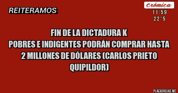 Placas Rojas - Fin de la dictadura K
POBRES E INDIGENTES PODRÁN COMPRAR HASTA 2 MILLONES DE DÓLARES (Carlos Prieto Quipildor)
Placas Rojas - Fin de la dictadura K
POBRES E INDIGENTES PODRÁN COMPRAR HASTA 2 MILLONES DE DÓLARES (Carlos Prieto Quipildor)