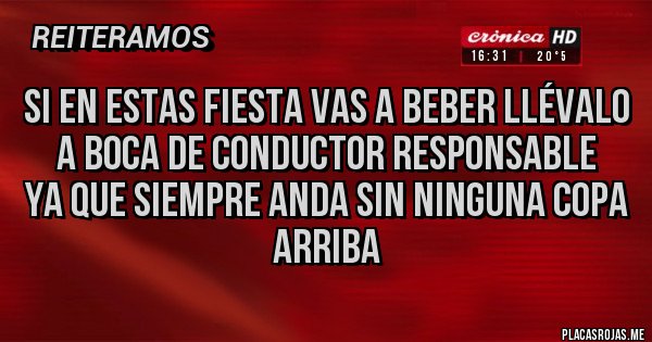 Placas Rojas - Si en estas fiesta vas a beber llévalo a boca de conductor responsable
Ya que siempre anda sin ninguna copa arriba Placas Rojas - Si en estas fiesta vas a beber llévalo a boca de conductor responsable
Ya que siempre anda sin ninguna copa arriba