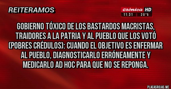 Placas Rojas - Gobierno tóxico de los bastardos macristas, traidores a la Patria y al Pueblo que los votó (pobres crédulos): cuando el objetivo es enfermar al pueblo, diagnosticarlo erróneamente y medicarlo ad hoc para que no se reponga. 