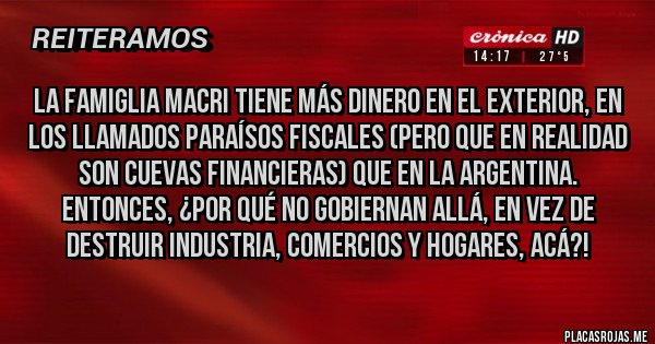Placas Rojas - La famiglia macri tiene más dinero en el exterior, en los llamados paraísos fiscales (pero que en realidad son cuevas financieras) que en la Argentina. Entonces, ¿por qué no gobiernan allá, en vez de destruir industria, comercios y hogares, acá?!