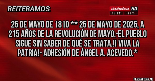 Placas Rojas - 25 de Mayo de 1810 ** 25 de Mayo de 2025, a 215 Años de la Revolución de Mayo.-El Pueblo sigue sin saber de qué se trata.!¡ VIVA LA PATRIA!- Adhesión de Ángel A. Acevedo.*
