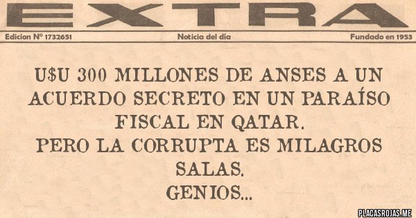 Placas Rojas - U$U 300 MILLONES DE ANSES A UN ACUERDO SECRETO EN UN PARAÍSO FISCAL EN QATAR.
PERO LA CORRUPTA ES MILAGROS SALAS.
GENIOS...