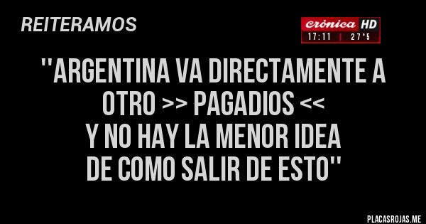 Placas Rojas - ''ARGENTINA VA DIRECTAMENTE A OTRO >> PAGADIOS <<
Y NO HAY LA MENOR IDEA 
DE COMO SALIR DE ESTO''
