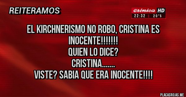 Placas Rojas - EL KIRCHNERISMO NO ROBO, CRISTINA ES INOCENTE!!!!!!!
QUIEN LO DICE?
CRISTINA.......
VISTE? SABIA QUE ERA INOCENTE!!!!