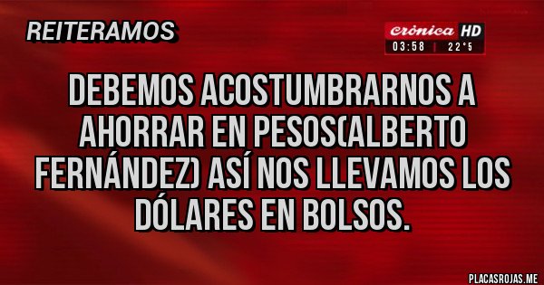 Placas Rojas - DEBEMOS ACOSTUMBRARNOS A AHORRAR EN PESOS(ALBERTO FERNÁNDEZ) ASÍ NOS LLEVAMOS LOS DÓLARES EN BOLSOS.