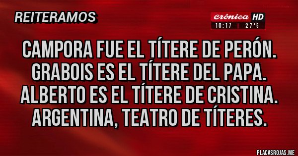 Placas Rojas - CAMPORA FUE EL TÍTERE DE PERÓN.
GRABOIS ES EL TÍTERE DEL PAPA.
ALBERTO ES EL TÍTERE DE CRISTINA.
ARGENTINA, TEATRO DE TÍTERES. Placas Rojas - CAMPORA FUE EL TÍTERE DE PERÓN.
GRABOIS ES EL TÍTERE DEL PAPA.
ALBERTO ES EL TÍTERE DE CRISTINA.
ARGENTINA, TEATRO DE TÍTERES.