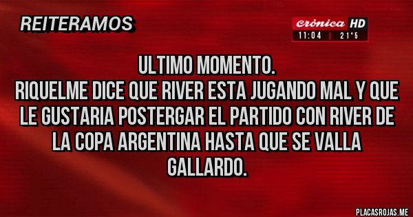 Placas Rojas - ULTIMO MOMENTO.
RIQUELME DICE QUE RIVER ESTA JUGANDO MAL Y QUE LE GUSTARIA POSTERGAR EL PARTIDO CON RIVER DE LA COPA ARGENTINA HASTA QUE SE VALLA GALLARDO. Placas Rojas - ULTIMO MOMENTO.
RIQUELME DICE QUE RIVER ESTA JUGANDO MAL Y QUE LE GUSTARIA POSTERGAR EL PARTIDO CON RIVER DE LA COPA ARGENTINA HASTA QUE SE VALLA GALLARDO.