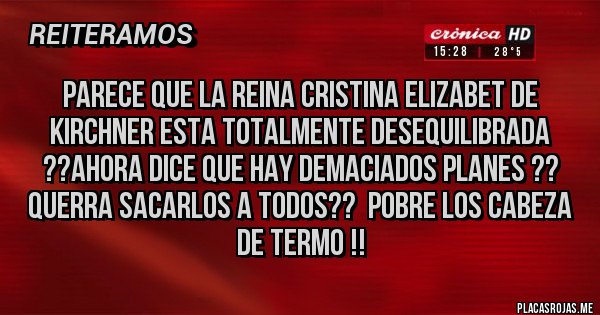 Placas Rojas - PARECE QUE LA REINA CRISTINA ELIZABET DE KIRCHNER ESTA TOTALMENTE DESEQUILIBRADA ??AHORA DICE QUE HAY DEMACIADOS PLANES ?? QUERRA SACARLOS A TODOS??  POBRE LOS CABEZA DE TERMO !! 
