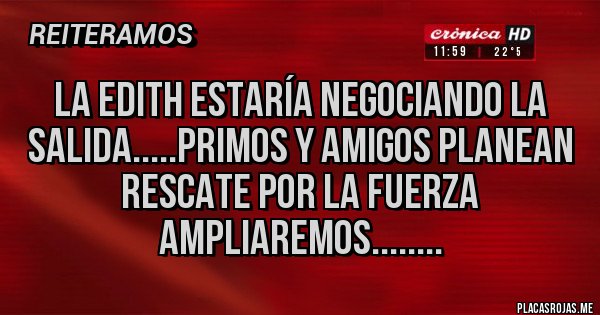 Placas Rojas - La edith estaría negociando la salida.....primos y amigos planean rescate por la fuerza ampliaremos........