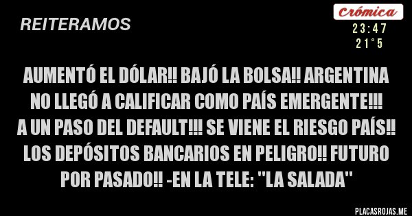 Placas Rojas - Aumentó el dólar!! Bajó la bolsa!! Argentina no llegó a calificar como país emergente!!! 
A un paso del default!!! Se viene el riesgo país!! Los depósitos bancarios en peligro!! Futuro por pasado!! -En la tele: ''La salada''