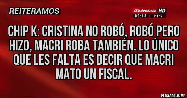 Placas Rojas - CHIP K: CRISTINA NO ROBÓ, ROBÓ PERO HIZO, MACRI ROBA TAMBIÉN. LO ÚNICO QUE LES FALTA ES DECIR QUE MACRI MATO UN FISCAL.