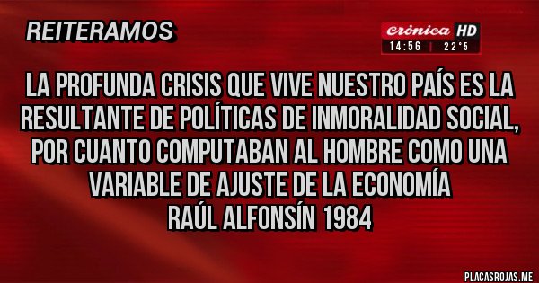 Placas Rojas - La profunda crisis que vive nuestro país es la resultante de políticas de inmoralidad social, por cuanto computaban al hombre como una variable de ajuste de la economía
Raúl Alfonsín 1984