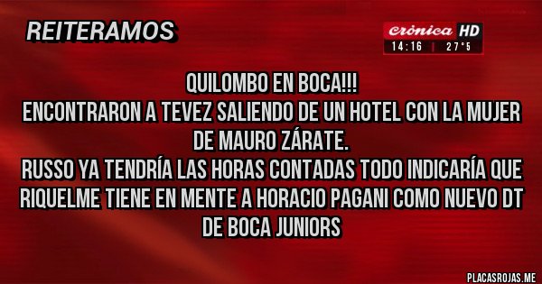 Placas Rojas - QUILOMBO EN BOCA!!!
Encontraron a Tevez saliendo de un hotel con la mujer de Mauro Zárate.
Russo ya tendría las horas contadas todo indicaría que Riquelme tiene en mente a Horacio Pagani como nuevo DT de Boca Juniors