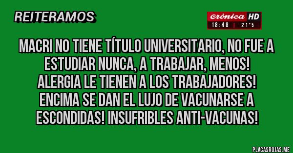 Placas Rojas - MACRI NO TIENE TÍTULO UNIVERSITARIO, NO FUE A ESTUDIAR NUNCA, A TRABAJAR, MENOS! 
ALERGIA LE TIENEN A LOS TRABAJADORES!
ENCIMA SE DAN EL LUJO DE VACUNARSE A 
ESCONDIDAS! INSUFRIBLES ANTI-VACUNAS!