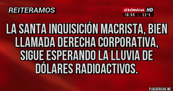 Placas Rojas - La Santa Inquisición Macrista, bien llamada Derecha corporativa, sigue esperando la lluvia de dólares radioactivos. Placas Rojas - La Santa Inquisición Macrista, bien llamada Derecha corporativa, sigue esperando la lluvia de dólares radioactivos.