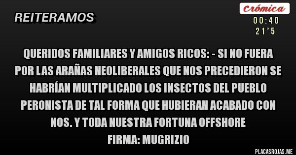 Placas Rojas - QUERIDOS familiares y amigos RICOS: - Si no fuera por las arañas neoliberales que nos precedieron se habrían multiplicado los insectos del pueblo peronista de tal forma que hubieran acabado con Nos. y toda nuestra fortuna offshore
Firma: Mugrizio