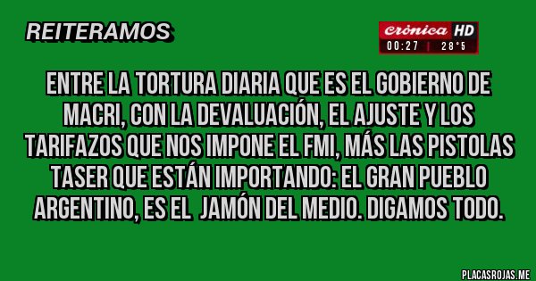 Placas Rojas - Entre la tortura diaria que es el gobierno de Macri, con la devaluación, el ajuste y los tarifazos que nos impone el FMI, más las pistolas Taser que están importando: el GRAN PUEBLO ARGENTINO, es el  jamón del medio. Digamos todo. 