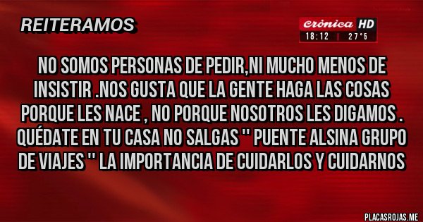 Placas Rojas - NO SOMOS PERSONAS DE PEDIR,NI MUCHO MENOS DE INSISTIR .NOS GUSTA QUE LA GENTE HAGA LAS COSAS PORQUE LES NACE , NO PORQUE NOSOTROS LES DIGAMOS . QUÉDATE EN TU CASA NO SALGAS '' PUENTE ALSINA GRUPO DE VIAJES '' LA IMPORTANCIA DE CUIDARLOS Y CUIDARNOS 