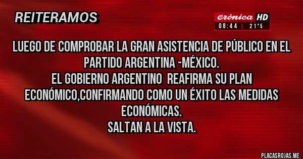 Placas Rojas - Luego de comprobar la gran asistencia de público en el partido Argentina -México.
El Gobierno Argentino  reafirma su plan económico,confirmando como un éxito las medidas económicas.
Saltan a la vista. 