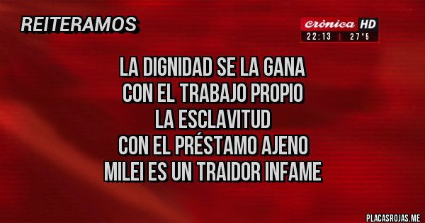 Placas Rojas - la dignidad se la gana
con el trabajo propio
la esclavitud
con el préstamo ajeno
MILEI ES UN TRAIDOR INFAME Placas Rojas - la dignidad se la gana
con el trabajo propio
la esclavitud
con el préstamo ajeno
MILEI ES UN TRAIDOR INFAME