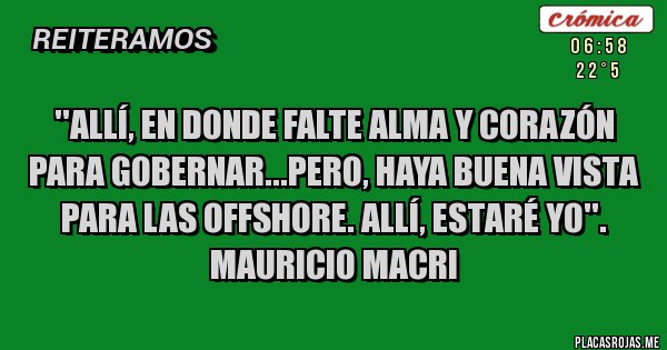 Placas Rojas - ''ALLÍ, EN DONDE FALTE ALMA Y CORAZÓN PARA GOBERNAR...PERO, HAYA BUENA VISTA PARA LAS OFFSHORE. ALLÍ, ESTARÉ YO''. 
MAURICIO MACRI