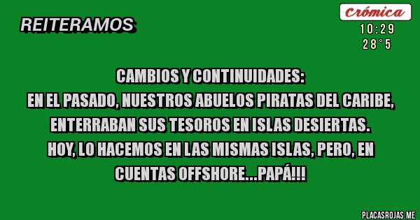 Placas Rojas - CAMBIOS Y CONTINUIDADES:
EN EL PASADO, NUESTROS ABUELOS PIRATAS DEL CARIBE, ENTERRABAN SUS TESOROS EN ISLAS DESIERTAS.
HOY, LO HACEMOS EN LAS MISMAS ISLAS, PERO, EN CUENTAS OFFSHORE...PAPÁ!!!