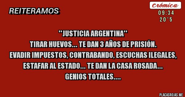 Placas Rojas - ''JUSTICIA ARGENTINA''
TIRAR HUEVOS... TE DAN 3 AÑOS DE PRISIÓN.
EVADIR IMPUESTOS, CONTRABANDO, ESCUCHAS ILEGALES, ESTAFAR AL ESTADO... TE DAN LA CASA ROSADA...
GENIOS TOTALES....