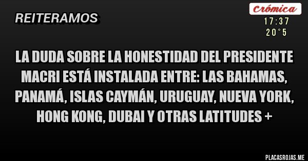 Placas Rojas - La duda sobre la honestidad del presidente 
Macri está instalada entre: las Bahamas, Panamá, Islas Caymán, Uruguay, Nueva York, Hong Kong, Dubai y otras latitudes +