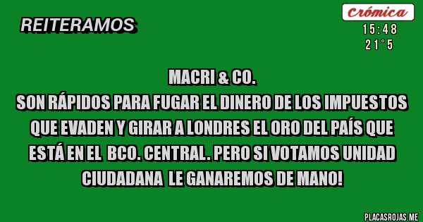 Placas Rojas - Macri & Co.
Son rápidos para fugar el dinero de los impuestos que evaden y girar a Londres el oro del país que está en el  Bco. Central. Pero si votamos Unidad CIUDADANA  LE GANAREMOS DE MANO!